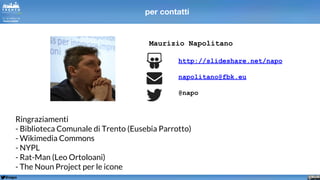 @napo
Maurizio Napolitano
http://slideshare.net/napo
napolitano@fbk.eu
@napo
Ringraziamenti
- Biblioteca Comunale di Trento (Eusebia Parrotto)
- Wikimedia Commons
- NYPL
- Rat-Man (Leo Ortoloani)
- The Noun Project per le icone
per contatti
 