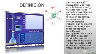 Son herramientas
innovadoras y además
establecimientos de
variadas fuentes de
consulta e investigación
que complementan la
formación académica,
así como también
ofrecen espacios
virtuales que de manera
interactiva incorporan
todos los aspectos
tecnológicos,
pedagógicos y humanos
con el fin de realizar
actividades prácticas
adaptadas al estudiante
y a las necesidades del
docente en un entorno
virtual de aprendizaje.
DEFINICIÓN
 
