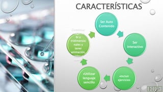CARACTERÍSTICAS
Ser Auto
Contenido
Ser
Interactivo
Incluir
ejercicios
Utilizar
lenguaje
sencillo
Combinar
imágenes
bi y
tridimensio
nales y
tener
animación,
video y
sonido
 