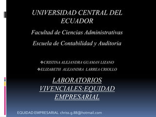 UNIVERSIDAD CENTRAL DEL
              ECUADOR
       Facultad de Ciencias Administrativas
       Escuela de Contabilidad y Auditoria


           CRISTINA ALEJANDRA GUAMAN LIZANO
          ELIZABETH ALEJANDRA LARREA CRIOLLO


               LABORATORIOS
           VIVENCIALES:EQUIDAD
                EMPRESARIAL

EQUIDAD EMPRESARIAL chriss.g.88@hotmail.com
 