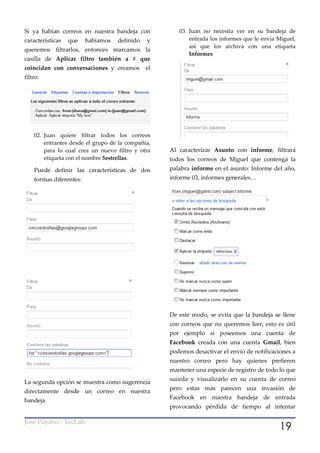Si ya habían correos en nuestra bandeja con            03. Juan no necesita ver en su bandeja de
características   que    habíamos   definido   y           entrada los informes que le envía Miguel,
                                                           así que los archiva con una etiqueta
queremos filtrarlos, entonces marcamos la
                                                           Informes
casilla de Aplicar filtro también a # que
coincidan con conversaciones y creamos         el
filtro.




    02. Juan quiere filtrar todos los correos
        entrantes desde el grupo de la compañía,
        para lo cual crea un nuevo filtro y otra    Al caracterizar Asunto con informe, filtrará
        etiqueta con el nombre 5estrellas.          todos los correos de Miguel que contenga la
    Puede definir las características de dos        palabra informe en el asunto: Informe del año,
    formas diferentes:                              informe 03, informes generales…




                                                    De este modo, se evita que la bandeja se llene
                                                    con correos que no queremos leer, esto es útil
                                                    por ejemplo si poseemos una cuenta de
                                                    Facebook creada con una cuenta Gmail, bien
                                                    podemos desactivar el envío de notificaciones a
                                                    nuestro correo pero hay quienes prefieren
                                                    mantener una especie de registro de todo lo que
                                                    suceda y visualizarlo en su cuenta de correo
La segunda opción se muestra como sugerencia
                                                    pero estas más parecen una invasión de
directamente desde un correo en nuestra
                                                    Facebook en nuestra bandeja de entrada
bandeja.
                                                    provocando pérdida de tiempo al intentar


                                                                                             19
José Payano - TecLab
 
