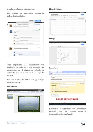 resuelta o reabrirse si así se deseara.             Hoja de cálculo

Para observar los comentarios, abrimos la
cadena de comentarios.




                                                    Dibujo




Algo    importante!     La    actualización   y/o
resolución de dudas en la que participas con        Formulario
comentarios en el documento editado es
notificado con un correo en tu bandeja de
entrada.

Los documentos de GDocs son guardados
automáticamente…!

Presentación




                                                    Rellenamos el formulario con información
                                                    necesaria    que   nos    permita   recolectar
                                                    información de forma eficiente




                                                                                           24
José Payano - TecLab
 