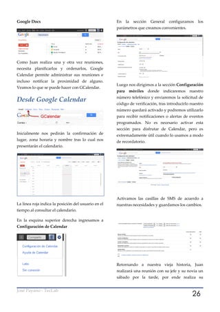 Google Docs                                          En     la   sección    General   configuramos   los
                                                     parámetros que creamos convenientes.




Como Juan realiza una y otra vez reuniones,
necesita planificarlos y ordenarlos, Google
Calendar permite administrar sus reuniones e
incluso notificar la proximidad de alguno.
                                                     Luego nos dirigimos a la sección Configuración
Veamos lo que se puede hacer con GCalendar.
                                                     para    móviles       donde indicaremos nuestro
                                                     número telefónico y enviaremos la solicitud de
Desde Google Calendar
                                                     código de verificación, tras introducirlo nuestro
                                                     número quedará activado y podremos utilizarlo
                                                     para recibir notificaciones o alertas de eventos
                                                     programados. No es necesario activar esta
                                                     sección para disfrutar de Calendar, pero es
Inicialmente nos pedirán la confirmación de          extremadamente útil cuando lo usamos a modo
lugar, zona horaria y nombre tras lo cual nos        de recordatorio.
presentarán el calendario.




                                                     Activamos las casillas de SMS de acuerdo a
La línea roja indica la posición del usuario en el   nuestras necesidades y guardamos los cambios.
tiempo al consultar el calendario.

En la esquina superior derecha ingresamos a
Configuración de Calendar




                                                     Retornando a nuestra vieja historia, Juan
                                                     realizará una reunión con su jefe y su novia un
                                                     sábado por la tarde, por ende realiza su



                                                                                                 26
José Payano - TecLab
 