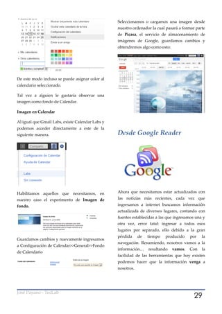 Seleccionamos o cargamos una imagen desde
                                                  nuestro ordenador la cual pasará a formar parte
                                                  de Picasa, el servicio de almacenamiento de
                                                  imágenes de Google, guardamos cambios y
                                                  obtendremos algo como esto:




De este modo incluso se puede asignar color al
calendario seleccionado.

Tal vez a alguien le gustaría observar una
imagen como fondo de Calendar.

Imagen en Calendar

Al igual que Gmail Labs, existe Calendar Labs y
podemos acceder directamente a este de la
siguiente manera.                                 Desde Google Reader




Habilitamos aquellos que necesitamos, en          Ahora que necesitamos estar actualizados con
nuestro caso el experimento de Imagen de          las noticias más recientes, cada vez que
fondo.                                            ingresamos a internet buscamos información
                                                  actualizada de diversos lugares, contando con
                                                  fuentes establecidas a las que ingresamos una y
                                                  otra vez, error fatal: ingresar a todos esos
                                                  lugares por separado, ello debido a la gran
                                                  pérdida     de   tiempo   producido    por   la
Guardamos cambios y nuevamente ingresamos
                                                  navegación. Resumiendo, nosotros vamos a la
a Configuración de Calendar>>General>>Fondo
                                                  información…     resaltando   vamos.   Con   la
de Calendario
                                                  facilidad de las herramientas que hoy existen
                                                  podemos hacer que la información venga a
                                                  nosotros.




                                                                                           29
José Payano - TecLab
 