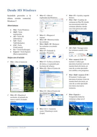 Desde MS Windows
Sacándole     provecho      a    la      Win + E = Abre el                  Win + F1 = Ayuda y soporte
última    versión     comercial,          explorador de Windows.              técnico.
                                                                             Win + Tab = Cambiar de
Windows 7.                                                                    ventanas en Flip 3D, donde
                                                                              nos moveremos entre las
Abreviaturas                                                                  ventanas abiertas viendo
                                                                              una vista previa de cada
        Win = Tecla Windows
                                                                              una de ellas.
        Shift = Tecla
         mayúsculas
                                         Win + L = Bloquea el
        Alt = Tecla Alt
                                          equipo.
         (alternativa)
                                         Win + M = Minimiza todas
        Tab = Tecla
                                          las ventanas.
         Tab(Tabulador)
                                         Win + Shift + M = Restaura
        Ctrl = Tecla
                                          las ventanas a su estado
         Ctrl(Control)                                                       Alt + Tab = Navegar entre
                                          anterior.
        Esc = Tecla Esc(Escape)                                              las ventanas usando vista
                                         Win + P = Extiende la
        Espacio = Tecla Espacio                                              previa.
                                          pantalla - Proyector.
         (Barra espaciadora)

Atajos con el teclado
                                                                             Win + numero (1-9) = El
   Win = Abre el menú de                Win + T = Te lleva a la barra       numero 1 indica que
    inicio.                               de inicio, y va pasando por         ejecutara el primer icono de
                                          los ítems de la barra.              nuestra barra de inicio, en
                                         Win + U = Abre el Centro de         caso de ya estar ejecutado
                                          accesibilidad.                      nos cambia a ese programa.

                                                                             Win + Shift + numero (1-9) =
                                                                              El numero 1 indica que
                                                                              ejecutara el primer icono de
                                                                              nuestra barra de inicio, en
                                                                              caso de ya estar ejecutado
                                                                              nos inicia una nueva
                                                                              instancia.
                                         Win + X = Abre el Centro de
                                          movilidad (portátiles).
   Win + D = Muestra el                                                     Win + Espacio =
    escritorio, al pulsarlo de                                                Trasparenta todas las
    nuevo vuelve al estado                                                    ventanas y deja ver el
    anterior.                                                                 escritorio.



                                         Win + (+/-) = Aumenta
                                          zoom / Disminuye zoom
                                          (Lupa).




                                                                                                       6
José Payano - TecLab
 