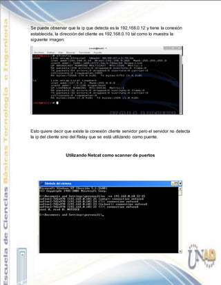 Se puede observar que la ip que detecta es la 192.168.0.12 y tiene la conexión
establecida, la dirección del cliente es 192.168.0.10 tal como lo muestra la
siguiente imagen:
Esto quiere decir que existe la conexión cliente servidor pero el servidor no detecta
la ip del cliente sino del Relay que se está utilizando como puente.
Utilizando Netcat como scanner de puertos
 