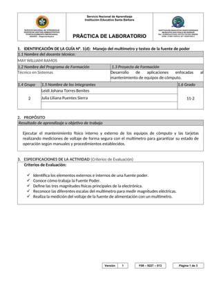 Servicio Nacional de Aprendizaje
Institución Educativa Santa Bárbara
PRÁCTICA DE LABORATORIO
1. IDENTIFICACIÓN DE LA GUÍA N°. 1(d): Manejo del multímetro y testeo de la fuente de poder
1.1 Nombre del docente técnico:
MAY WILLIAM RAMOS
1.2 Nombre del Programa de Formación 1.3 Proyecto de Formación
Técnico en Sistemas Desarrollo de aplicaciones enfocadas al
mantenimiento de equipos de cómputo.
1.4 Grupo 1.5 Nombre de los integrantes 1.6 Grado
2
Leidi Johana Torres Benites
11-2Julia Liliana Puentes Sierra
2. PROPÓSITO
Resultado de aprendizaje u objetivo de trabajo
Ejecutar el mantenimiento físico interno y externo de los equipos de cómputo y las tarjetas
realizando mediciones de voltaje de forma segura con el multímetro para garantizar su estado de
operación según manuales y procedimientos establecidos.
3. ESPECIFICACIONES DE LA ACTIVIDAD (Criterios de Evaluación)
Criterios de Evaluación:
 Identifica los elementos externos e internos de una fuente poder.
 Conoce cómo trabaja la Fuente Poder.
 Define las tres magnitudes físicas principales de la electrónica.
 Reconoce las diferentes escalas del multímetro para medir magnitudes eléctricas.
 Realiza la medición del voltaje de la fuente de alimentación con un multímetro.
Este documento impreso se considera COPIA NO CONTROLADA Versión 1 F08 – 9227 – 013 Página 1 de 3
 