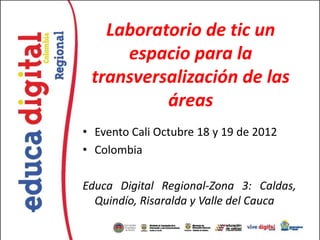 Laboratorio de tic un
espacio para la
transversalización de las
áreas
• Evento Cali Octubre 18 y 19 de 2012
• Colombia
Educa Digital Regional-Zona 3: Caldas,
Quindío, Risaralda y Valle del Cauca
 