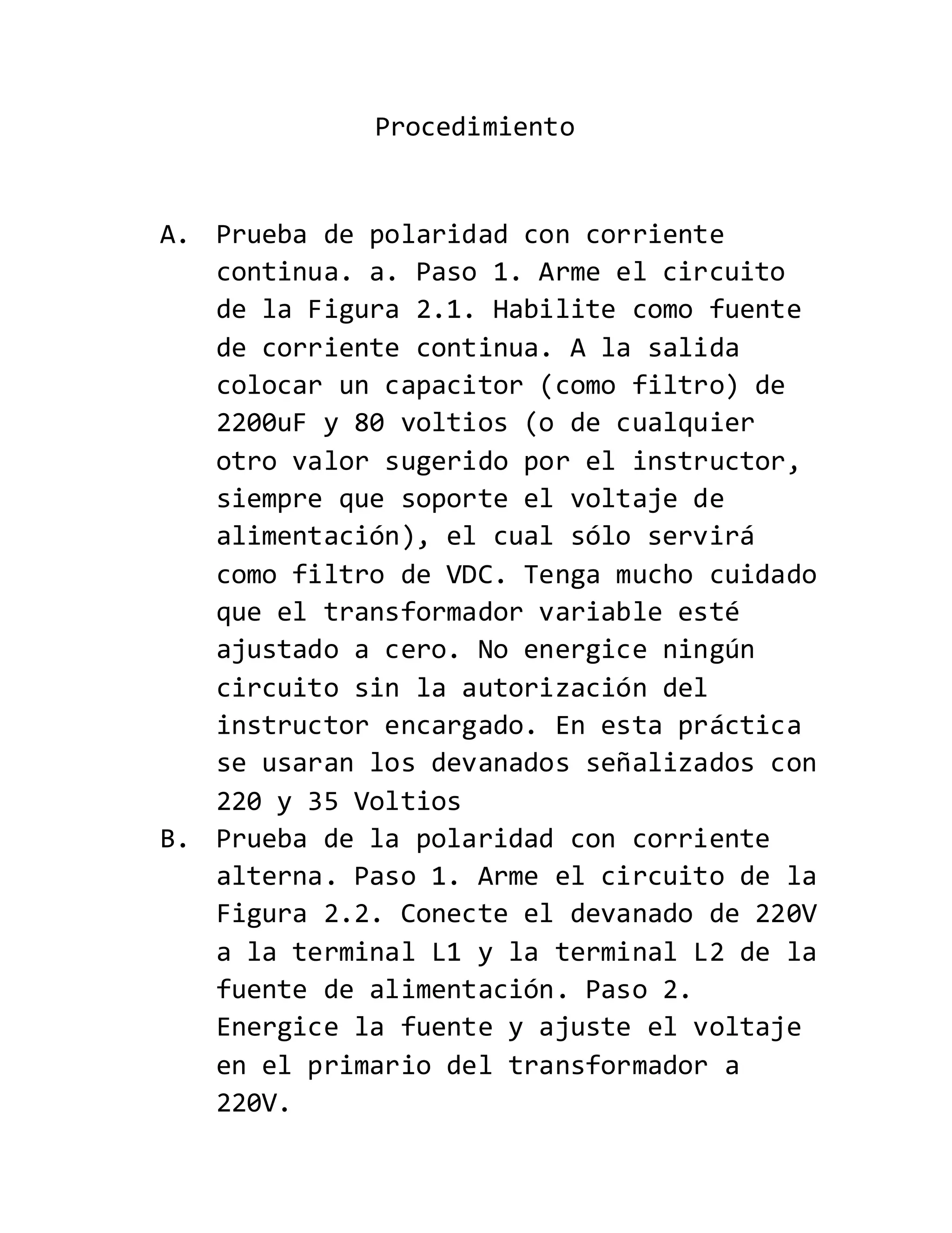 Procedimiento
A. Prueba de polaridad con corriente
continua. a. Paso 1. Arme el circuito
de la Figura 2.1. Habilite como fuente
de corriente continua. A la salida
colocar un capacitor (como filtro) de
2200uF y 80 voltios (o de cualquier
otro valor sugerido por el instructor,
siempre que soporte el voltaje de
alimentación), el cual sólo servirá
como filtro de VDC. Tenga mucho cuidado
que el transformador variable esté
ajustado a cero. No energice ningún
circuito sin la autorización del
instructor encargado. En esta práctica
se usaran los devanados señalizados con
220 y 35 Voltios
B. Prueba de la polaridad con corriente
alterna. Paso 1. Arme el circuito de la
Figura 2.2. Conecte el devanado de 220V
a la terminal L1 y la terminal L2 de la
fuente de alimentación. Paso 2.
Energice la fuente y ajuste el voltaje
en el primario del transformador a
220V.
 