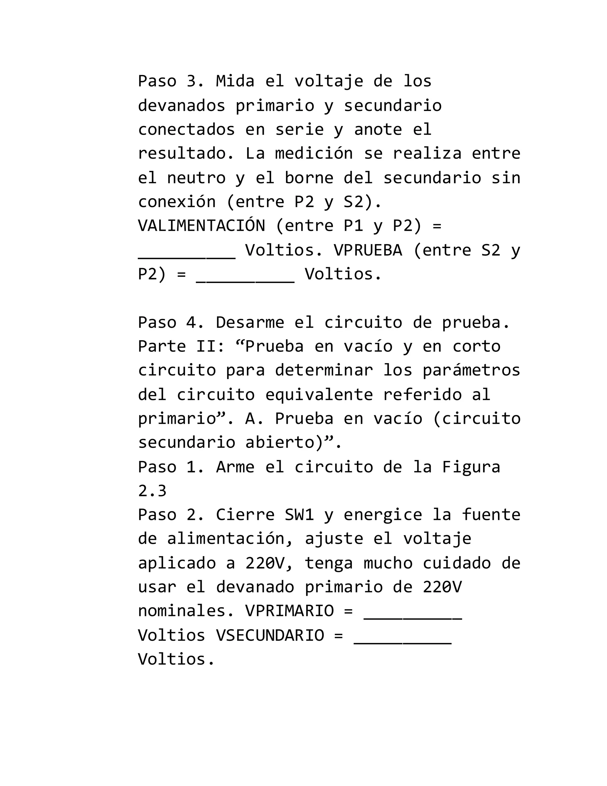 Paso 3. Mida el voltaje de los
devanados primario y secundario
conectados en serie y anote el
resultado. La medición se realiza entre
el neutro y el borne del secundario sin
conexión (entre P2 y S2).
VALIMENTACIÓN (entre P1 y P2) =
__________ Voltios. VPRUEBA (entre S2 y
P2) = __________ Voltios.
Paso 4. Desarme el circuito de prueba.
Parte II: “Prueba en vacío y en corto
circuito para determinar los parámetros
del circuito equivalente referido al
primario”. A. Prueba en vacío (circuito
secundario abierto)”.
Paso 1. Arme el circuito de la Figura
2.3
Paso 2. Cierre SW1 y energice la fuente
de alimentación, ajuste el voltaje
aplicado a 220V, tenga mucho cuidado de
usar el devanado primario de 220V
nominales. VPRIMARIO = __________
Voltios VSECUNDARIO = __________
Voltios.
 