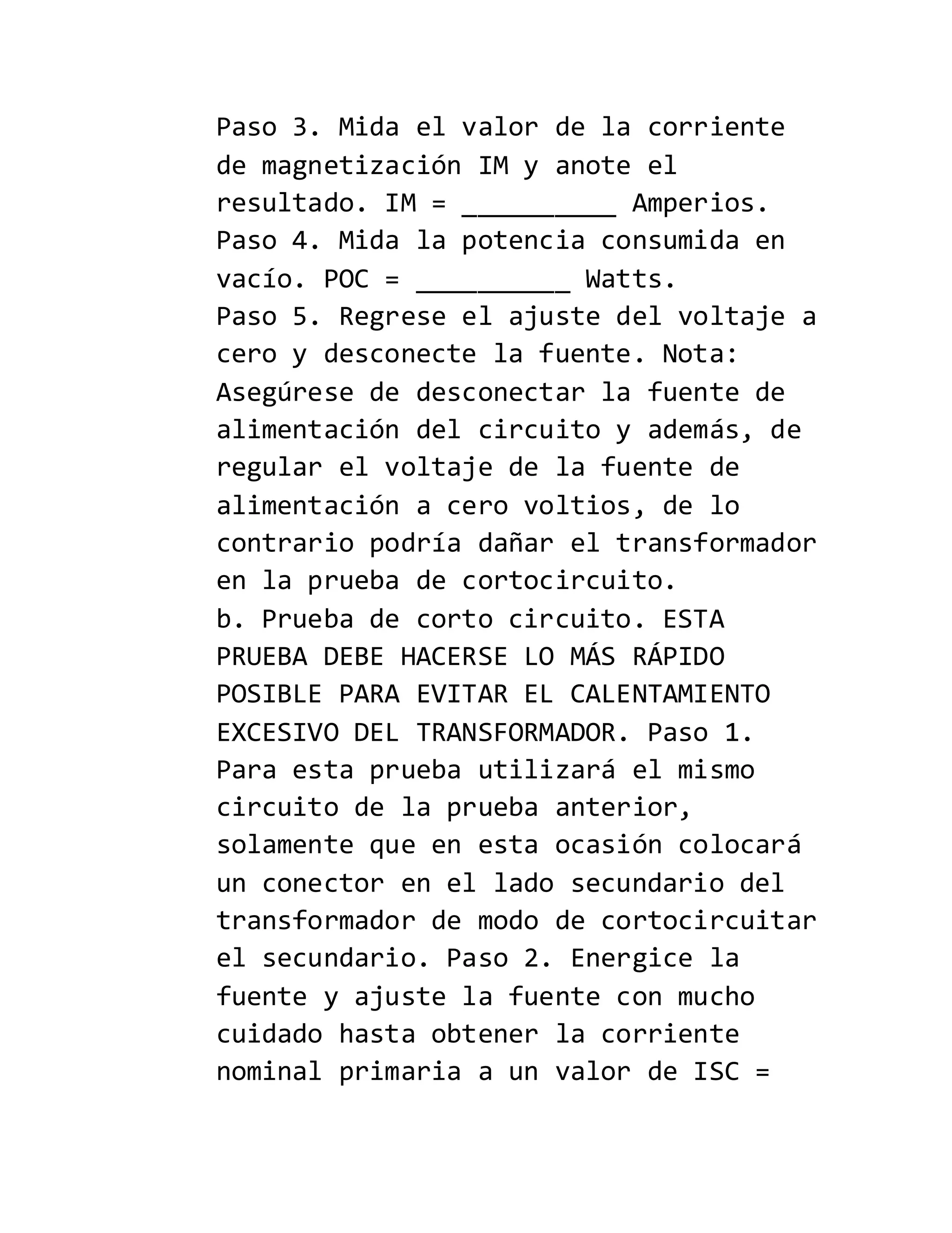 Paso 3. Mida el valor de la corriente
de magnetización IM y anote el
resultado. IM = __________ Amperios.
Paso 4. Mida la potencia consumida en
vacío. POC = __________ Watts.
Paso 5. Regrese el ajuste del voltaje a
cero y desconecte la fuente. Nota:
Asegúrese de desconectar la fuente de
alimentación del circuito y además, de
regular el voltaje de la fuente de
alimentación a cero voltios, de lo
contrario podría dañar el transformador
en la prueba de cortocircuito.
b. Prueba de corto circuito. ESTA
PRUEBA DEBE HACERSE LO MÁS RÁPIDO
POSIBLE PARA EVITAR EL CALENTAMIENTO
EXCESIVO DEL TRANSFORMADOR. Paso 1.
Para esta prueba utilizará el mismo
circuito de la prueba anterior,
solamente que en esta ocasión colocará
un conector en el lado secundario del
transformador de modo de cortocircuitar
el secundario. Paso 2. Energice la
fuente y ajuste la fuente con mucho
cuidado hasta obtener la corriente
nominal primaria a un valor de ISC =
 