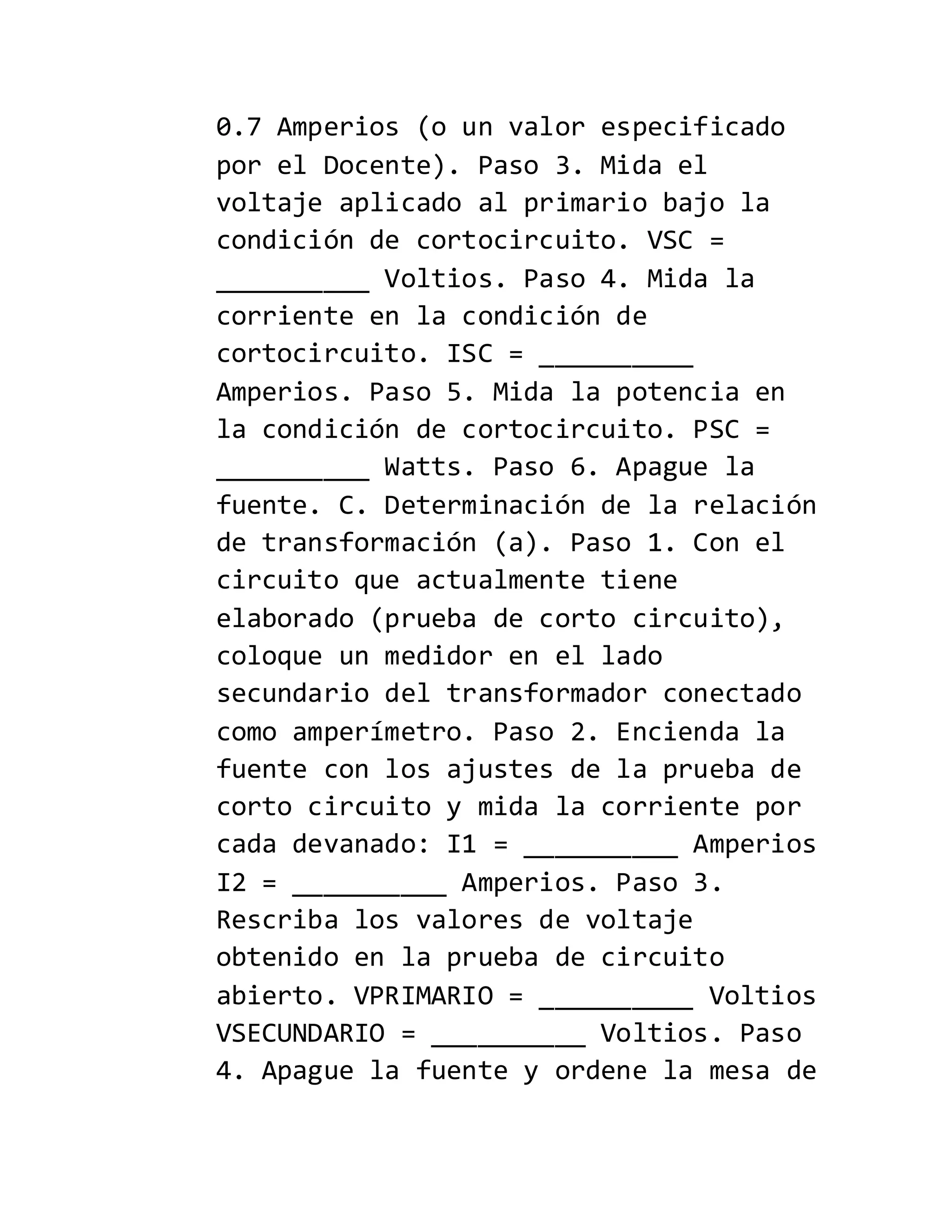 0.7 Amperios (o un valor especificado
por el Docente). Paso 3. Mida el
voltaje aplicado al primario bajo la
condición de cortocircuito. VSC =
__________ Voltios. Paso 4. Mida la
corriente en la condición de
cortocircuito. ISC = __________
Amperios. Paso 5. Mida la potencia en
la condición de cortocircuito. PSC =
__________ Watts. Paso 6. Apague la
fuente. C. Determinación de la relación
de transformación (a). Paso 1. Con el
circuito que actualmente tiene
elaborado (prueba de corto circuito),
coloque un medidor en el lado
secundario del transformador conectado
como amperímetro. Paso 2. Encienda la
fuente con los ajustes de la prueba de
corto circuito y mida la corriente por
cada devanado: I1 = __________ Amperios
I2 = __________ Amperios. Paso 3.
Rescriba los valores de voltaje
obtenido en la prueba de circuito
abierto. VPRIMARIO = __________ Voltios
VSECUNDARIO = __________ Voltios. Paso
4. Apague la fuente y ordene la mesa de
 