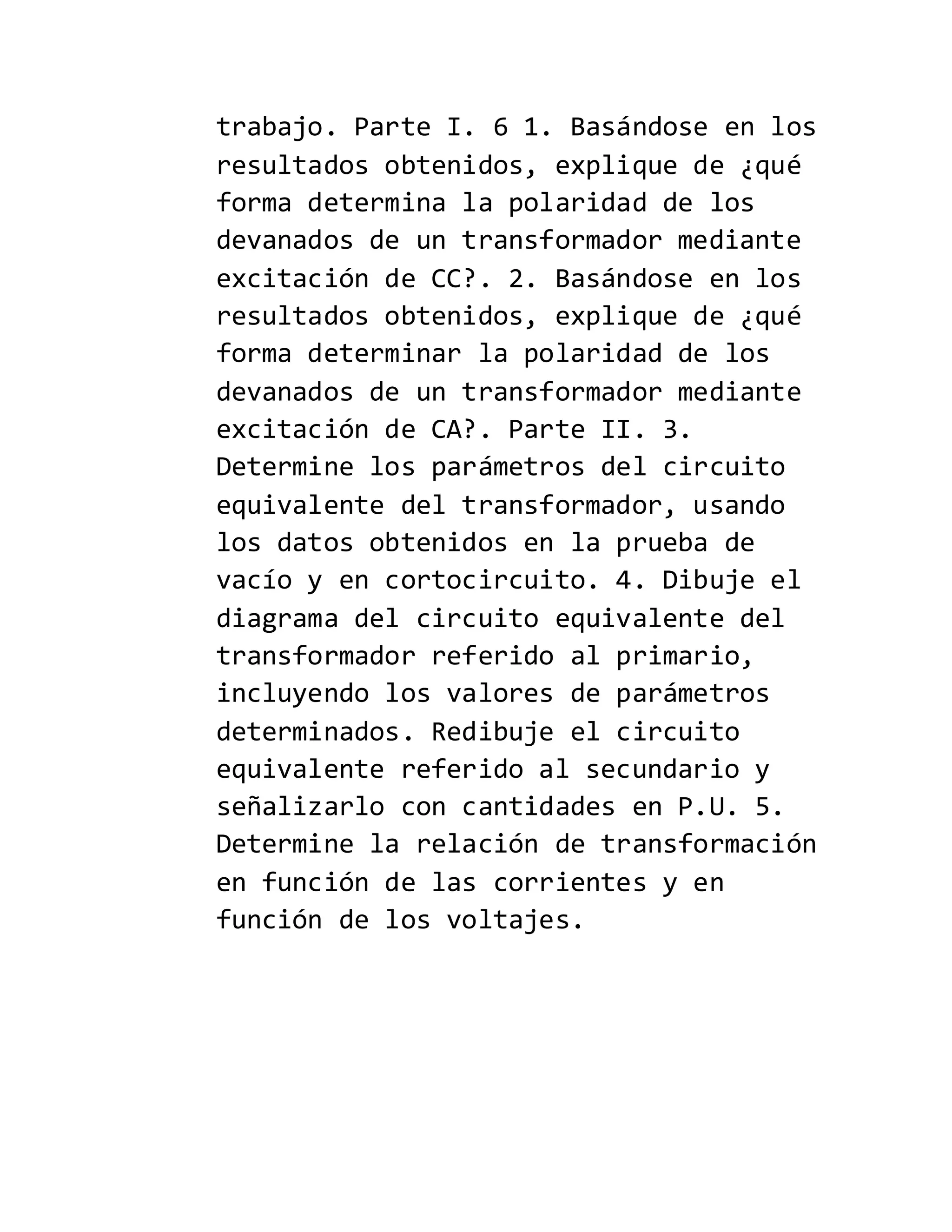 trabajo. Parte I. 6 1. Basándose en los
resultados obtenidos, explique de ¿qué
forma determina la polaridad de los
devanados de un transformador mediante
excitación de CC?. 2. Basándose en los
resultados obtenidos, explique de ¿qué
forma determinar la polaridad de los
devanados de un transformador mediante
excitación de CA?. Parte II. 3.
Determine los parámetros del circuito
equivalente del transformador, usando
los datos obtenidos en la prueba de
vacío y en cortocircuito. 4. Dibuje el
diagrama del circuito equivalente del
transformador referido al primario,
incluyendo los valores de parámetros
determinados. Redibuje el circuito
equivalente referido al secundario y
señalizarlo con cantidades en P.U. 5.
Determine la relación de transformación
en función de las corrientes y en
función de los voltajes.
 