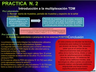 Introducción a la multiplexación TDM
Pre Laboratorio:
3. Revisar: teoría de muestreo, periodo de muestreo y espectro de la señal
muestreada.
Pre Laboratorio:
4. Analizar los estándares o jerarquías de los sistemas PCM/TDM
Muestreo: Muestrear la
señal analógica a una
frecuencia constante y
luego cuantificarla.
Período de muestreo: en el proceso necesario
para convertir una señal de analógica a digital,
es el número de señales obtenidas de señales
continuas para reducir las señales discretas.
-La primera categoría la integran los multiplexores utilizados
junto con los sistemas de computadores digitales.
-La segunda categoría es utilizada para combinar diferentes
fuentes en una señal TDM digital de alta velocidad para su
transmisión a través de redes.
La multiplexación TDM se hace según valores fijos. El primer
sistema estándar se desarrolló en los años 70 y se denomina
Jerarquía PDH.
En Europa se utiliza la PDH del sistema ‘E’ (G.732) que utiliza
como agrupación básica la señal E1,
En Norteamérica y Japón se utiliza el sistema ’T’ (G.733) que
tiene su base en la señal T1 con 244 canales y 1544 Kb/s.
En esta práctica se estudian las técnicas
necesarias para realizar la modulación
por división de tiempo TDM, debemos
saber que en el campo de las
telecomunicaciones este principio se
utiliza de la misma forma, divide un solo
canal de radiofrecuencia en múltiples
ranuras de tiempo. Si hablamos del
campo de los teléfonos móviles, esta
tecnología se utiliza cuando una persona
necesita realizar una llamada telefónica,
asignándole una franja horaria
específica para la transmisión.
Conclusión
 