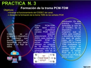 Formación de la trama PCM-TDM
Códec: es un
programa o dispositivo
de hardware que
puede codificar o
decodificar una señal
digital o un flujo de
datos.
Trama PCM-TDM:
TDM tiene como
objetivo multiplexar
canales PCM; según
el estándar
seleccionado (ETSI o
ANSI), para realizar el
llamado PCM de
primer orden, se
utilizará un conjunto
de 16 tramas PCM
numeradas del 0 al 15
generado, este es el
ciclo TDM completo.
Conclusión: En esta
práctica, hemos
aprendido lo que es
un CODEC, es un
dispositivo o
programa que se
utiliza para codificar
y decodificar señales
(ya sean de audio,
video, etc.). Trama
TDM-PCM, en la que
TDM multiplexa un
cierto número de
canales PCM para
generar 16 tramas
PCM de 0 a 15,
logrando así PCM de
primer orden..
Objetivos:
Analizar el funcionamiento del CODEC del canal.
-Describir la formación de la trama TDM de las señales PCM
 