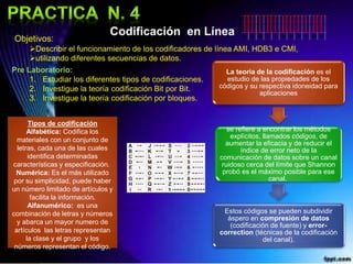 Codificación en Línea
Objetivos:
Describir el funcionamiento de los codificadores de línea AMI, HDB3 e CMI,
utilizando diferentes secuencias de datos.
Pre Laboratorio:
1. Estudiar los diferentes tipos de codificaciones.
2. Investigue la teoría codificación Bit por Bit.
3. Investigue la teoría codificación por bloques.
Tipos de codificación
Alfabética: Codifica los
materiales con un conjunto de
letras, cada una de las cuales
identifica determinadas
características y especificación.
Numérica: Es el más utilizado
por su simplicidad, puede haber
un número limitado de artículos y
facilita la información.
Alfanumérico: es una
combinación de letras y números
y abarca un mayor numero de
artículos las letras representan
la clase y el grupo y los
números representan el código.
La teoría de la codificación es el
estudio de las propiedades de los
códigos y su respectiva idoneidad para
aplicaciones
se refiere a encontrar los métodos
explícitos, llamados códigos, de
aumentar la eficacia y de reducir el
índice de error neto de la
comunicación de datos sobre un canal
ruidoso cerca del límite que Shannon
probó es el máximo posible para ese
canal.
Estos códigos se pueden subdividir
áspero en compresión de datos
(codificación de fuente) y error-
correction (técnicas de la codificación
del canal).
 