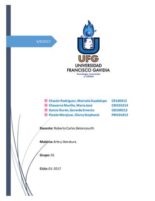 6/9/2017
 Chacón Rodríguez, MariselaGuadalupe CR100412
 ChavarríaMurillo, MaríaJosé CM103214
 García Durán, GerardoErnesto GD100212
 PinzónMenjivar, GloriaStephanie PM101812
Docente: Roberto Carlos Betancourth
Matéria: Artey literatura
Grupo: 01
Ciclo:01-2017
 