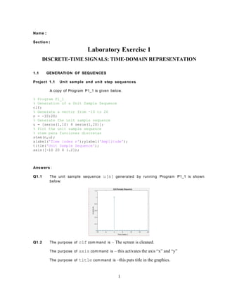 Name :
Section :
Laboratory Exercise 1
DISCRETE-TIME SIGNALS: TIME-DOMAIN REPRESENTATION
1.1 GENERATION OF SEQUENCES
Project 1.1 Unit sample and unit step sequences
A copy of Program P1_1 is given below.
% Program P1_1
% Generation of a Unit Sample Sequence
clf;
% Generate a vector from -10 to 20
n = -10:20;
% Generate the unit sample sequence
u = [zeros(1,10) 8 zeros(1,20)];
% Plot the unit sample sequence
% stem para funciones discretas
stem(n,u);
xlabel('Time index n');ylabel('Amplitude');
title('Unit Sample Sequence');
axis([-10 20 0 1.2]);
Answers :
Q1.1 The unit sample sequence u[n] generated by running Program P1_1 is shown
below:
Q1.2 The purpose of clf com mand is – The screen is cleaned.
The purpose of axis com mand is – this activates the axis “x” and “y”
The purpose of title com mand is –this puts title in the graphics.
1
 