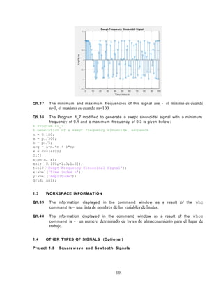 Q1.37 The minimum and maximum frequencies of this signal are - el minimo es cuando
n=0, el maximo es cuando m=100
Q1.38 The Program 1_7 modified to generate a swept sinusoidal signal with a minimum
frequency of 0.1 and a maximum frequency of 0.3 is given below :
% Program P1_7
% Generation of a swept frequency sinusoidal sequence
n = 0:100;
a = pi/500;
b = pi/5;
arg = a*n.*n + b*n;
x = cos(arg);
clf;
stem(n, x);
axis([0,100,-1.5,1.5]);
title('Swept-Frequency Sinusoidal Signal');
xlabel('Time index n');
ylabel('Amplitude');
grid; axis;
1.3 WORKSPACE INFORMATION
Q1.39 The information displayed in the command window as a result of the who
command is – una lista de nombres de las variables definidas.
Q1.40 The information displayed in the command window as a result of the whos
command is - un numero detrminado de bytes de almacenamiento para el lugar de
trabajo.
1.4 OTHER TYPES OF SIGNALS (Optional)
Project 1.8 Squarewave and Sawtooth Signals
10
 