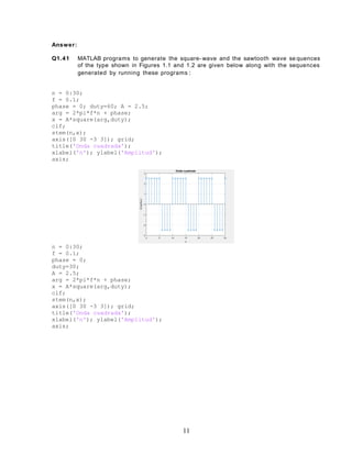 Answer:
Q1.41 MATLAB programs to generate the square- wave and the sawtooth wave se quences
of the type shown in Figures 1.1 and 1.2 are given below along with the sequences
generated by running these programs :
n = 0:30;
f = 0.1;
phase = 0; duty=60; A = 2.5;
arg = 2*pi*f*n + phase;
x = A*square(arg,duty);
clf;
stem(n,x);
axis([0 30 -3 3]); grid;
title('Onda cuadrada');
xlabel('n'); ylabel('Amplitud');
axis;
n = 0:30;
f = 0.1;
phase = 0;
duty=30;
A = 2.5;
arg = 2*pi*f*n + phase;
x = A*square(arg,duty);
clf;
stem(n,x);
axis([0 30 -3 3]); grid;
title('Onda cuadrada');
xlabel('n'); ylabel('Amplitud');
axis;
11
 