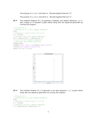 The purpose of xlabel com mand is – this puts legend in the axis “x”.
The purpose of ylabel com mand is – this puts legend in the axis “x”.
Q1.3 The modified Program P1_1 to generate a delayed unit sample sequence ud[n]
with a delay of 11 samples is given below along with the sequence generated by
running this program .
% Program P1_1
% Generation of a Unit Sample Sequence
clf;
% Generate a vector from -10 to 20
n = -10:20;
% Generate the unit sample sequence
ud = [zeros(1,21) 1 zeros(1,9) ];
% Plot the unit sample sequence
% stem para funciones discretas
stem(n,ud);
xlabel('Time index n');ylabel('Amplitude');
title('Unit Sample Sequence');
axis([-10 20 0 1.2]);
Q1.4 The modified Program P1_1 to generate a unit step sequence s[n] is given below
along with the sequence generated by running this program .
% Program P1_1
% Generation of a Unit Sample Sequence
clf;
% Generate a vector from -10 to 20
n = -10:20;
% Generate the unit sample sequence
s = [zeros(1,10) ones(1,21) ];
2
 