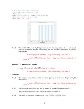 % Plot the unit sample sequence
% stem para funciones discretas
stem(n,s);
xlabel('Time index n');ylabel('Amplitude');
title('Unit Sample Sequence');
axis([-10 20 0 1.2]);
Q1.5 The modified Program P1_1 to generate a unit step sequence sd[n] with an ad-
vance of 7 samples is given below along with the sequence generated by running
this program .
< Insert program code here. Copy from m-file(s) and paste. >
< Insert MATLAB figure(s) here. Copy from figure window(s) and
paste. >
Project 1.2 Exponential signals
A copy of Programs P1_2 and P1_3 are given below .
< Insert program code here. Copy from m-file(s) and paste. >
Answers:
Q1.6 The complex- valued exponential sequence generated by running Program P1_2 is
shown below :
< Insert MATLAB figure(s) here. Copy from figure window(s) and
paste. >
Q1.7 The parameter controlling the rate of growth or decay of this sequence is -
The parameter controlling the amplitude of this sequence is -
Q1.8 The result of changing the parameter c to (1/12)+(pi/6)*i is -
3
 