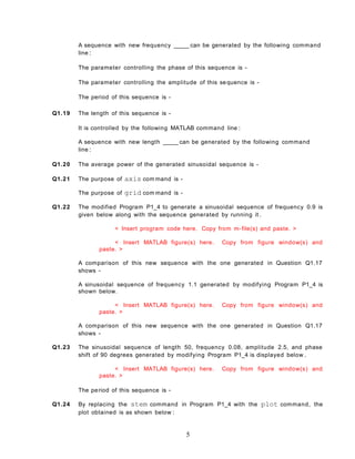 A sequence with new frequency _____ can be generated by the following command
line :
The parameter controlling the phase of this sequence is -
The parameter controlling the amplitude of this sequence is -
The period of this sequence is -
Q1.19 The length of this sequence is -
It is controlled by the following MATLAB command line :
A sequence with new length _____ can be generated by the following command
line :
Q1.20 The average power of the generated sinusoidal sequence is -
Q1.21 The purpose of axis com mand is -
The purpose of grid com mand is -
Q1.22 The modified Program P1_4 to generate a sinusoidal sequence of frequency 0.9 is
given below along with the sequence generated by running it .
< Insert program code here. Copy from m-file(s) and paste. >
< Insert MATLAB figure(s) here. Copy from figure window(s) and
paste. >
A comparison of this new sequence with the one generated in Question Q1.17
shows -
A sinusoidal sequence of frequency 1.1 generated by modifying Program P1_4 is
shown below.
< Insert MATLAB figure(s) here. Copy from figure window(s) and
paste. >
A comparison of this new sequence with the one generated in Question Q1.17
shows -
Q1.23 The sinusoidal sequence of length 50, frequency 0.08, amplitude 2.5, and phase
shift of 90 degrees generated by modifying Program P1_4 is displayed below .
< Insert MATLAB figure(s) here. Copy from figure window(s) and
paste. >
The period of this sequence is -
Q1.24 By replacing the stem command in Program P1_4 with the plot command, the
plot obtained is as shown below :
5
 