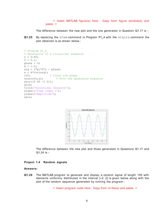 < Insert MATLAB figure(s) here. Copy from figure window(s) and
paste. >
The difference between the new plot and the one generated in Question Q1.17 is -
Q1.25 By replacing the stem command in Program P1_4 with the stairs command the
plot obtained is as shown below :
% Program P1_4
% Generation of a sinusoidal sequence
n = 0:40;
f = 0.1;
phase = 0;
A = 1.5;
arg = 2*pi*f*n - phase;
x = A*cos(arg);
clf; % Clear old graph
stairs(n,x); % Plot the generated sequence
axis([0 40 -2 2]);
grid;
title('Sinusoidal Sequence');
xlabel('Time index n');
ylabel('Amplitude');
axis;
The difference between the new plot and those generated in Questions Q1.17 and
Q1.24 is -
Project 1.4 Random signals
Answers:
Q1.26 The MATLAB program to generate and display a random signal of length 100 with
elements uniformly distributed in the interval [–2, 2] is given below along with the
plot of the random sequence generated by running the program :
< Insert program code here. Copy from m-file(s) and paste. >
6
 