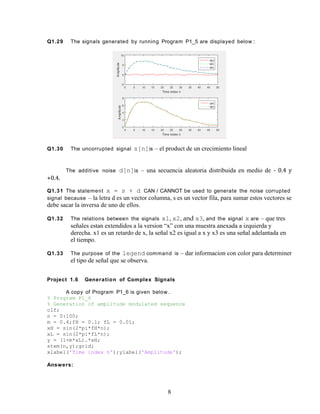 Q1.29 The signals generated by running Program P1_5 are displayed below :
Q1.30 The uncorrupted signal s[n]is – el product de un crecimiento lineal
The additive noise d[n]is – una secuencia aleatoria distribuida en medio de - 0.4 y
+0.4.
Q1.31 The statement x = s + d CAN / CANNOT be used to generate the noise corrupted
signal because – la letra d es un vector columna, s es un vector fila, para sumar estos vectores se
debe sacar la inversa de uno de ellos.
Q1.32 The relations between the signals x1, x2, and x3, and the signal x are – que tres
señales estan extendidos a la version “x” con una muestra anexada a izquierda y
derecha. x1 es un retardo de x, la señal x2 es igual a x y x3 es una señal adelantada en
el tiempo.
Q1.33 The purpose of the legend command is – dar informacion con color para determiner
el tipo de señal que se observa.
Project 1.6 Generation of Complex Signals
A copy of Program P1_6 is given below .
% Program P1_6
% Generation of amplitude modulated sequence
clf;
n = 0:100;
m = 0.4;fH = 0.1; fL = 0.01;
xH = sin(2*pi*fH*n);
xL = sin(2*pi*fL*n);
y = (1+m*xL).*xH;
stem(n,y);grid;
xlabel('Time index n');ylabel('Amplitude');
Answers:
8
 