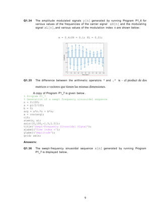 Q1.34 The amplitude modulated signals y[n] generated by running Program P1_6 for
various values of the frequencies of the carrier signal xH[n] and the modulating
signal xL[n], and various values of the modulation index m are shown below :
m = 0.4;fH = 0.1; fL = 0.01;
Q1.35 The difference between the arithmetic operators * and .* is – el product de dos
matrices o vectores que tienen las mismas dimensiones.
A copy of Program P1_7 is given below .
% Program P1_7
% Generation of a swept frequency sinusoidal sequence
n = 0:100;
a = pi/2/100;
b = 0;
arg = a*n.*n + b*n;
x = cos(arg);
clf;
stem(n, x);
axis([0,100,-1.5,1.5]);
title('Swept-Frequency Sinusoidal Signal');
xlabel('Time index n');
ylabel('Amplitude');
grid; axis;
Answers:
Q1.36 The swept- frequency sinusoidal sequence x[n] generated by running Program
P1_7 is displayed below .
9
 