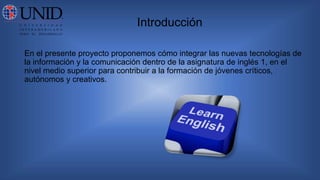 Introducción
En el presente proyecto proponemos cómo integrar las nuevas tecnologías de
la información y la comunicación dentro de la asignatura de inglés 1, en el
nivel medio superior para contribuir a la formación de jóvenes críticos,
autónomos y creativos.