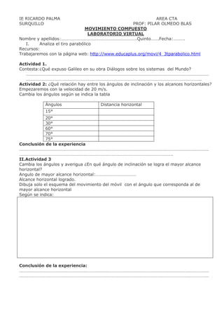 IE RICARDO PALMA AREA CTA
SURQUILLO PROF: PILAR OLMEDO BLAS
MOVIMIENTO COMPUESTO
LABORATORIO VIRTUAL
Nombre y apellidos:………………………………………………………….Quinto…….Fecha:……….
I. Analiza el tiro parabólico
Recursos:
Trabajaremos con la página web: http://www.educaplus.org/movi/4_3tparabolico.html
Actividad 1.
Contesta:¿Qué expuso Galileo en su obra Diálogos sobre los sistemas del Mundo?
………………………………………………………………………………………………………………………………………………
………………………………………………………………………………………………………………………………………..
Actividad 2: ¿Qué relación hay entre los ángulos de inclinación y los alcances horizontales?
Empezaremos con la velocidad de 20 m/s.
Cambia los ángulos según se indica la tabla
Ángulos Distancia horizontal
15°
20°
30°
60°
70°
75°
Conclusión de la experiencia
……………………………………………………………………………………………………………………………………………………
……………………………………………………………………………………………………………………….
II.Actividad 3
Cambia los ángulos y averigua ¿En qué ángulo de inclinación se logra el mayor alcance
horizontal?
Angulo de mayor alcance horizontal:………………………………
Alcance horizontal logrado.
Dibuja solo el esquema del movimiento del móvil con el ángulo que corresponda al de
mayor alcance horizontal
Según se indica:
Conclusión de la experiencia:
……………………………………………………………………………………………………………………………………………………
……………………………………………………………………………………………………………………………………………………