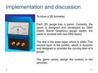 Implementation and discussion
To show a 3D Ammeter.
Each 3D gauge has a panel. Currently, the
panel is designed and developed by OSG
(Open Scene Graphics) gauge layers; the
panel is covered with two OSG layers.
The dial is the base layer, which is static. The
second layer is the pointer, which is dynamic
and designed to simulate the running start of a
gauge.
The game actors design the buttons in the
ammeter.
 