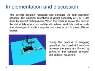 Implementation and discussion
The correct collision response can simulate the real operation
process. The collision detections in virtual assembly of GISTS are
done by special motion mode. When this mode is active, the parts in
the virtual laboratory can collide with others. And this motion mode
was developed in such a way we can move a part in three different
modes.
During the process of dragging
operation, the constraint relations
between the parts are limited by
setting of the collision detection
and collision response.
 