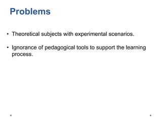 Problems
• Theoretical subjects with experimental scenarios.
• Ignorance of pedagogical tools to support the learning
process.
 