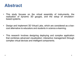 Abstract
• This study focuses on the virtual assembly of instruments, the
realization of dynamic 3D gauges, and the setup of emulation-
based systems.
• Design and implement 3D Virtual Labs, which are considered as a low-
cost alternative to educators and students in science e-learning.
• This research involves designing deploying and complex application
that combines advanced visualization; interactive management through
complex virtual devices and intelligent components.
 