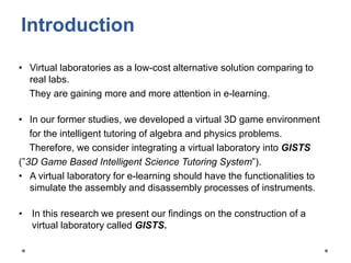 Introduction
• Virtual laboratories as a low-cost alternative solution comparing to
real labs.
They are gaining more and more attention in e-learning.
• In our former studies, we developed a virtual 3D game environment
for the intelligent tutoring of algebra and physics problems.
Therefore, we consider integrating a virtual laboratory into GISTS
(”3D Game Based Intelligent Science Tutoring System”).
• A virtual laboratory for e-learning should have the functionalities to
simulate the assembly and disassembly processes of instruments.
• In this research we present our findings on the construction of a
virtual laboratory called GISTS.
 