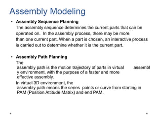 • Assembly Sequence Planning
The assembly sequence determines the current parts that can be
operated on. In the assembly process, there may be more
than one current part. When a part is chosen, an interactive process
is carried out to determine whether it is the current part.
• Assembly Path Planning
The
assembly path is the motion trajectory of parts in virtual assembl
y environment, with the purpose of a faster and more
effective assembly.
In virtual 3D environment, the
assembly path means the series points or curve from starting in
PAM (Position Attitude Matrix) and end PAM.
Assembly Modeling
 