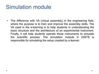 Simulation module
• The difference with VA (virtual assembly) in the engineering field,
where the purpose is to train and improve the assembly skills. The
VA used in the e-learning is to help students in understanding the
basic structure and the architecture of an experimental instrument.
Finally, it will help students operate these instruments to simulate
the scientific process. The simulation module in GISTS is
responsible for simulating the setup created by a learner.
 