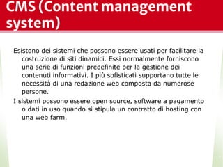 CMS (Content management
system)
Esistono dei sistemi che possono essere usati per facilitare la
costruzione di siti dinamici. Essi normalmente forniscono
una serie di funzioni predefinite per la gestione dei
contenuti informativi. I più sofisticati supportano tutte le
necessità di una redazione web composta da numerose
persone.
I sistemi possono essere open source, software a pagamento
o dati in uso quando si stipula un contratto di hosting con
una web farm.
*
 