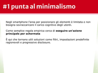 #1 punta al minimalismo
*
Negli smartphone l’area per posizionare gli elementi è limitata e non
bisogna sovraccaricare il carico cognitivo degli utenti.
Come semplice regola empirica cerca di eseguire un'azione
principale per schermata
È qui che tornano utili soluzioni come filtri, impostazioni predefinite
ragionevoli e progressive disclosure.
 