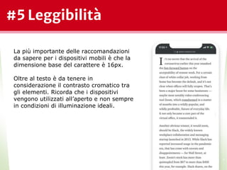 #5 Leggibilità
*
La più importante delle raccomandazioni
da sapere per i dispositivi mobili è che la
dimensione base del carattere è 16px.
Oltre al testo è da tenere in
considerazione il contrasto cromatico tra
gli elementi. Ricorda che i dispositivi
vengono utilizzati all’aperto e non sempre
in condizioni di illuminazione ideali.
 