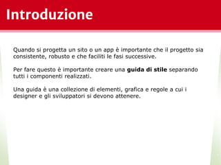 Introduzione
*
Quando si progetta un sito o un app è importante che il progetto sia
consistente, robusto e che faciliti le fasi successive.
Per fare questo è importante creare una guida di stile separando
tutti i componenti realizzati.
Una guida è una collezione di elementi, grafica e regole a cui i
designer e gli sviluppatori si devono attenere.
 