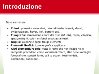 Introduzione
*
Deve contenere:
• Colori: primari e secondari, colori di testo, layout, sfondi,
evidenziazioni, hover, link, bottoni ecc...
• Tipografia: dimensione e font dei titoli (h1-h6), corpo, citazioni,
spazi/margini, colori e sfondi associati ai testi.
• Griglia: colonne e spazi tra gli elementi
• Elementi Grafici: icone e grafica applicata
• Altri elementi/regole: tutto il resto che non ricade nelle
categorie precedenti come variazioni colore, stile delle immagini
fotografiche, contaft form, call to action, testimonials,
animazioni, suoni ecc...
 