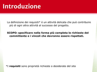 Introduzione
La definizione dei requisiti* è un attività delicata che può contribuire
più di ogni altra attività al successo del progetto.
SCOPO: specificare nella forma più completa le richieste del
committente e i vincoli che dovranno essere rispettati.
*I requisiti sono proprietà richieste o desiderate del sito
*
 