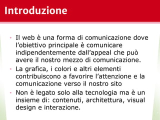 Introduzione
• Il web è una forma di comunicazione dove
l’obiettivo principale è comunicare
indipendentemente dall’appeal che può
avere il nostro mezzo di comunicazione.
• La grafica, i colori e altri elementi
contribuiscono a favorire l’attenzione e la
comunicazione verso il nostro sito
• Non è legato solo alla tecnologia ma è un
insieme di: contenuti, architettura, visual
design e interazione.
*
 