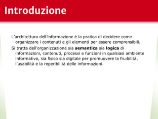 Introduzione
L’architettura dell’informazione è la pratica di decidere come
organizzare i contenuti e gli elementi per essere comprensibili.
Si tratta dell’organizzazione sia semantica sia logica di
informazioni, contenuti, processi e funzioni in qualsiasi ambiente
informativo, sia fisico sia digitale per promuovere la fruibilità,
l’usabilità e la reperibilità delle informazioni.
*
 