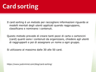 Card sorting
Il card sorting è un metodo per raccogliere informazioni riguardo ai
modelli mentali degli utenti applicati quando raggruppano,
classificano e nominano i contenuti.
Questo metodo prevede di creare tanti pezzi di carta o cartoncini
(card) quanti sono i contenuti da organizzare, chiedere agli utenti
di raggrupparli e poi di assegnare un nome a ogni gruppo.
Si utilizzano al massimo dalle 30 alle 50 card.
https://www.justinmind.com/blog/card-sorting/
*
 