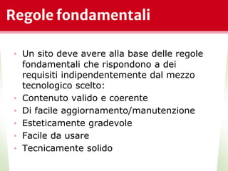 Regole fondamentali
• Un sito deve avere alla base delle regole
fondamentali che rispondono a dei
requisiti indipendentemente dal mezzo
tecnologico scelto:
• Contenuto valido e coerente
• Di facile aggiornamento/manutenzione
• Esteticamente gradevole
• Facile da usare
• Tecnicamente solido
*
 