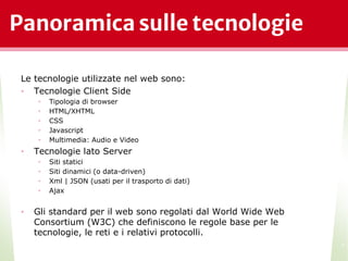 Panoramica sulle tecnologie
Le tecnologie utilizzate nel web sono:
• Tecnologie Client Side
• Tipologia di browser
• HTML/XHTML
• CSS
• Javascript
• Multimedia: Audio e Video
• Tecnologie lato Server
• Siti statici
• Siti dinamici (o data-driven)
• Xml | JSON (usati per il trasporto di dati)
• Ajax
• Gli standard per il web sono regolati dal World Wide Web
Consortium (W3C) che definiscono le regole base per le
tecnologie, le reti e i relativi protocolli.
*
 